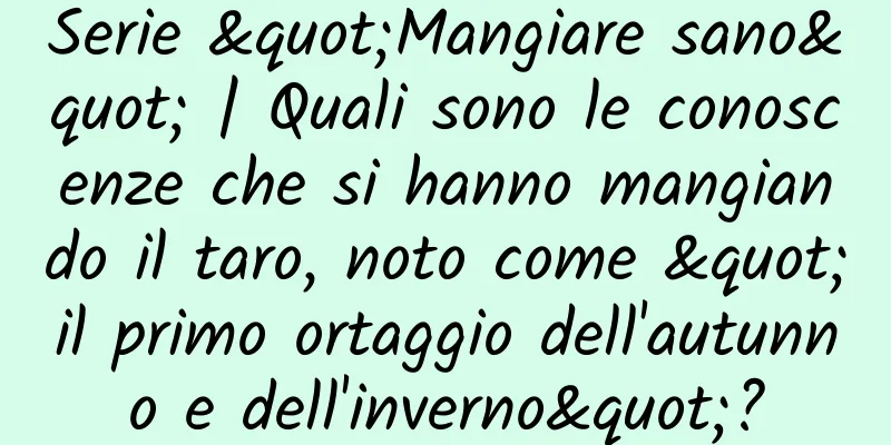 Serie "Mangiare sano" | Quali sono le conoscenze che si hanno mangiando il taro, noto come "il primo ortaggio dell'autunno e dell'inverno"?