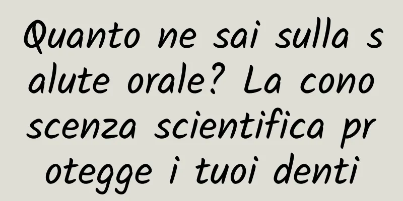 Quanto ne sai sulla salute orale? La conoscenza scientifica protegge i tuoi denti
