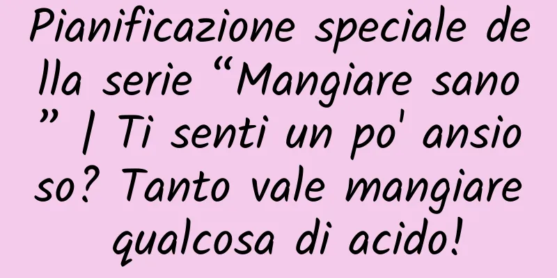 Pianificazione speciale della serie “Mangiare sano” | Ti senti un po' ansioso? Tanto vale mangiare qualcosa di acido!