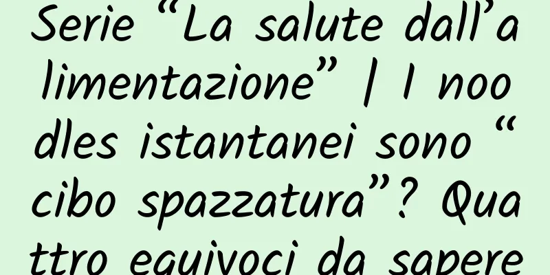 Serie “La salute dall’alimentazione” | I noodles istantanei sono “cibo spazzatura”? Quattro equivoci da sapere