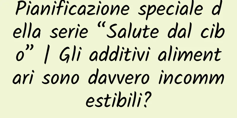 Pianificazione speciale della serie “Salute dal cibo” | Gli additivi alimentari sono davvero incommestibili?
