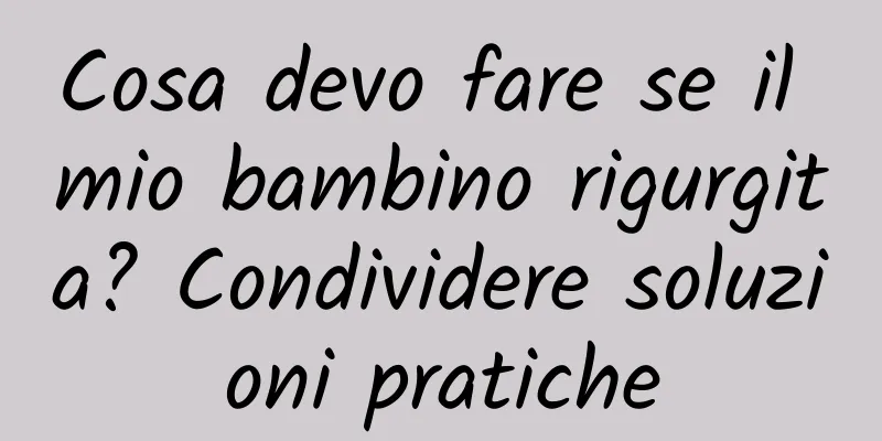 Cosa devo fare se il mio bambino rigurgita? Condividere soluzioni pratiche