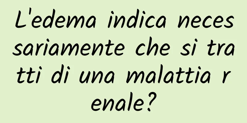 L'edema indica necessariamente che si tratti di una malattia renale?