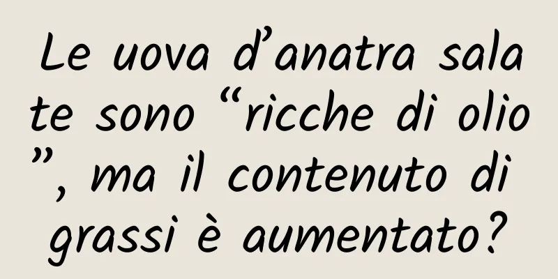 Le uova d’anatra salate sono “ricche di olio”, ma il contenuto di grassi è aumentato?