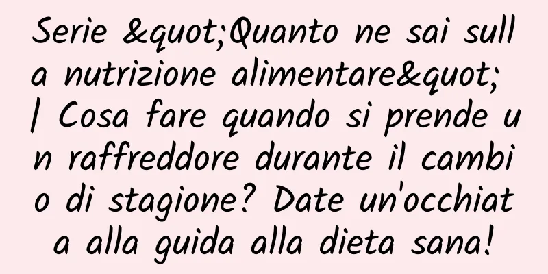 Serie "Quanto ne sai sulla nutrizione alimentare" | Cosa fare quando si prende un raffreddore durante il cambio di stagione? Date un'occhiata alla guida alla dieta sana!