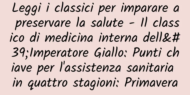 Leggi i classici per imparare a preservare la salute - Il classico di medicina interna dell'Imperatore Giallo: Punti chiave per l'assistenza sanitaria in quattro stagioni: Primavera