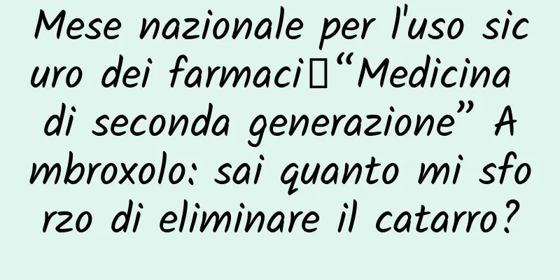 Mese nazionale per l'uso sicuro dei farmaci丨“Medicina di seconda generazione” Ambroxolo: sai quanto mi sforzo di eliminare il catarro?