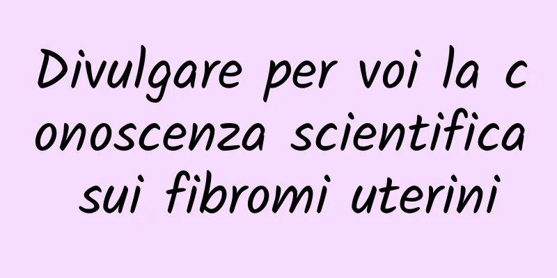 Divulgare per voi la conoscenza scientifica sui fibromi uterini