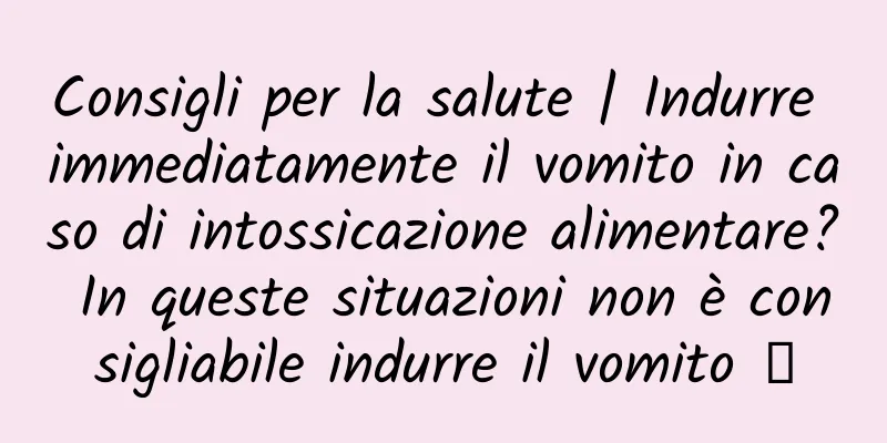Consigli per la salute | Indurre immediatamente il vomito in caso di intossicazione alimentare? In queste situazioni non è consigliabile indurre il vomito →