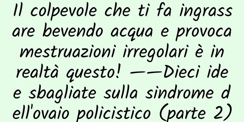 Il colpevole che ti fa ingrassare bevendo acqua e provoca mestruazioni irregolari è in realtà questo! ——Dieci idee sbagliate sulla sindrome dell'ovaio policistico (parte 2)