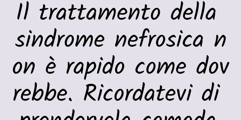 Il trattamento della sindrome nefrosica non è rapido come dovrebbe. Ricordatevi di prendervela comoda.
