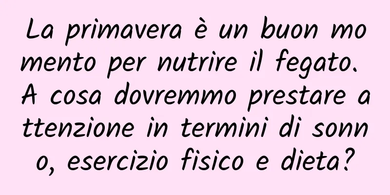 La primavera è un buon momento per nutrire il fegato. A cosa dovremmo prestare attenzione in termini di sonno, esercizio fisico e dieta?