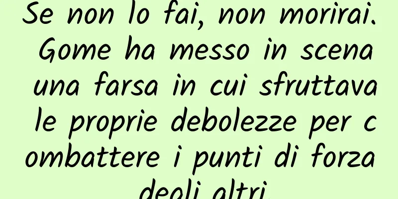Se non lo fai, non morirai. Gome ha messo in scena una farsa in cui sfruttava le proprie debolezze per combattere i punti di forza degli altri.