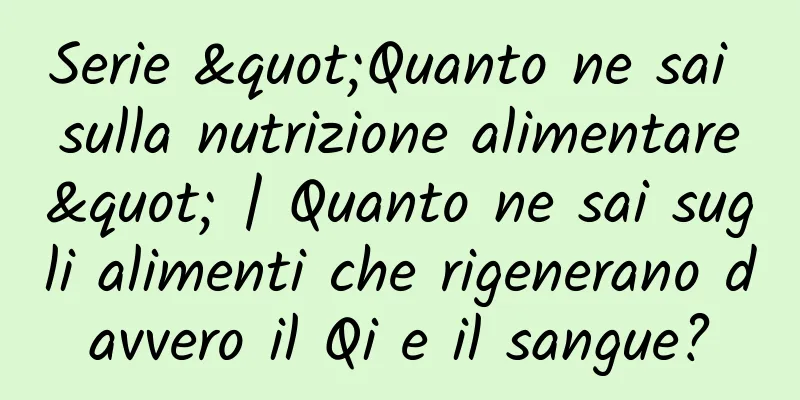 Serie "Quanto ne sai sulla nutrizione alimentare" | Quanto ne sai sugli alimenti che rigenerano davvero il Qi e il sangue?