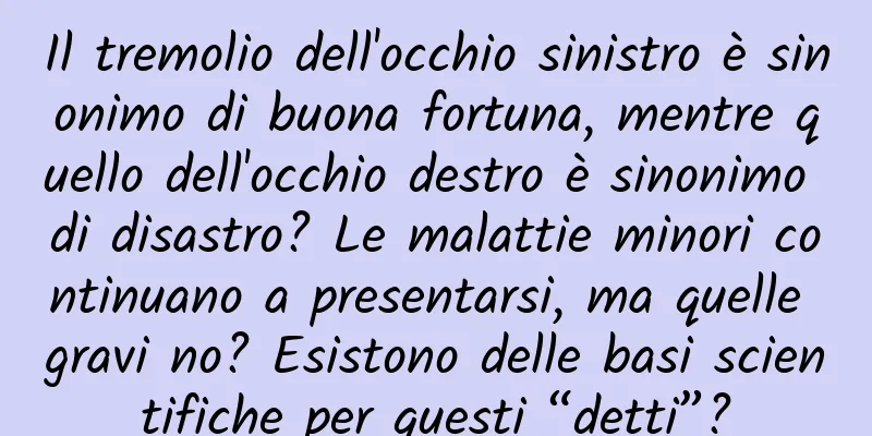 Il tremolio dell'occhio sinistro è sinonimo di buona fortuna, mentre quello dell'occhio destro è sinonimo di disastro? Le malattie minori continuano a presentarsi, ma quelle gravi no? Esistono delle basi scientifiche per questi “detti”?