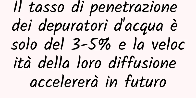 Il tasso di penetrazione dei depuratori d'acqua è solo del 3-5% e la velocità della loro diffusione accelererà in futuro