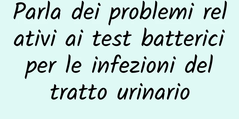 Parla dei problemi relativi ai test batterici per le infezioni del tratto urinario