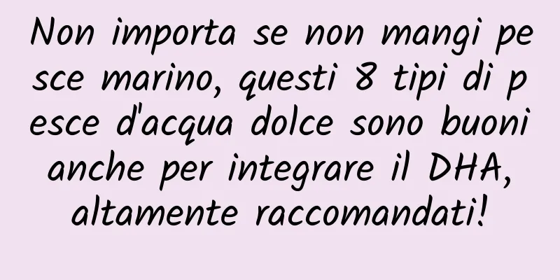 Non importa se non mangi pesce marino, questi 8 tipi di pesce d'acqua dolce sono buoni anche per integrare il DHA, altamente raccomandati!