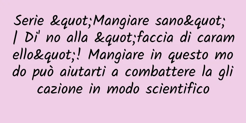 Serie "Mangiare sano" | Di' no alla "faccia di caramello"! Mangiare in questo modo può aiutarti a combattere la glicazione in modo scientifico