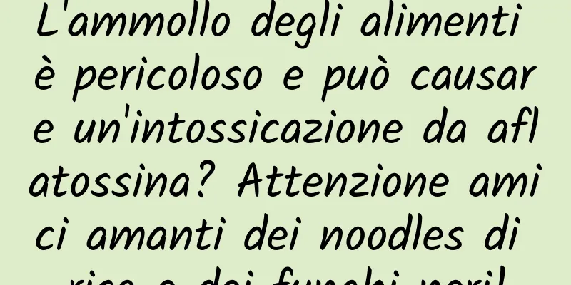 L'ammollo degli alimenti è pericoloso e può causare un'intossicazione da aflatossina? Attenzione amici amanti dei noodles di riso e dei funghi neri!