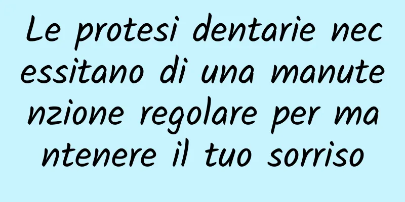 Le protesi dentarie necessitano di una manutenzione regolare per mantenere il tuo sorriso