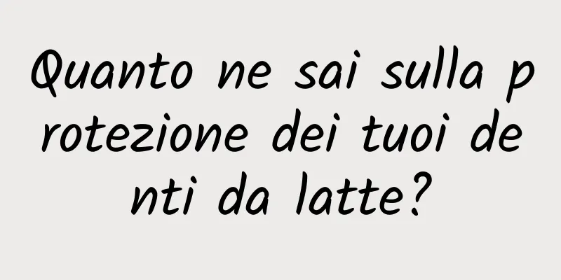 Quanto ne sai sulla protezione dei tuoi denti da latte?