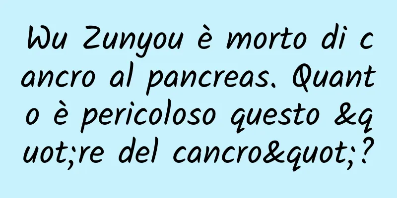 Wu Zunyou è morto di cancro al pancreas. Quanto è pericoloso questo "re del cancro"?