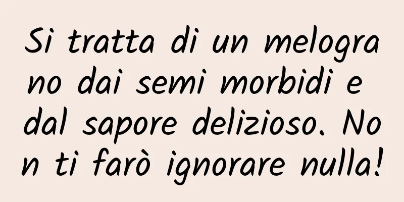 Si tratta di un melograno dai semi morbidi e dal sapore delizioso. Non ti farò ignorare nulla!