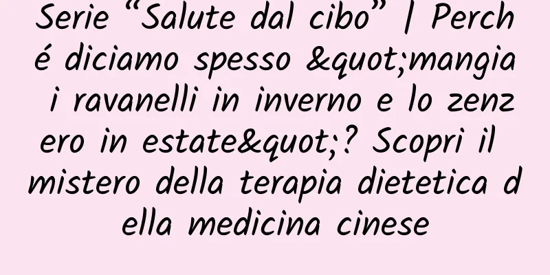 Serie “Salute dal cibo” | Perché diciamo spesso "mangia i ravanelli in inverno e lo zenzero in estate"? Scopri il mistero della terapia dietetica della medicina cinese