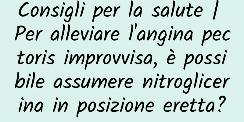 Consigli per la salute | Per alleviare l'angina pectoris improvvisa, è possibile assumere nitroglicerina in posizione eretta?