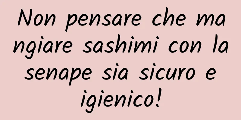 Non pensare che mangiare sashimi con la senape sia sicuro e igienico!