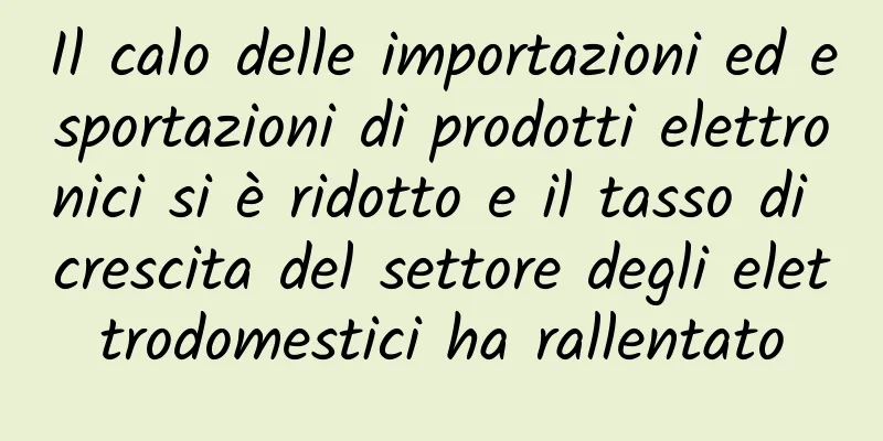 Il calo delle importazioni ed esportazioni di prodotti elettronici si è ridotto e il tasso di crescita del settore degli elettrodomestici ha rallentato