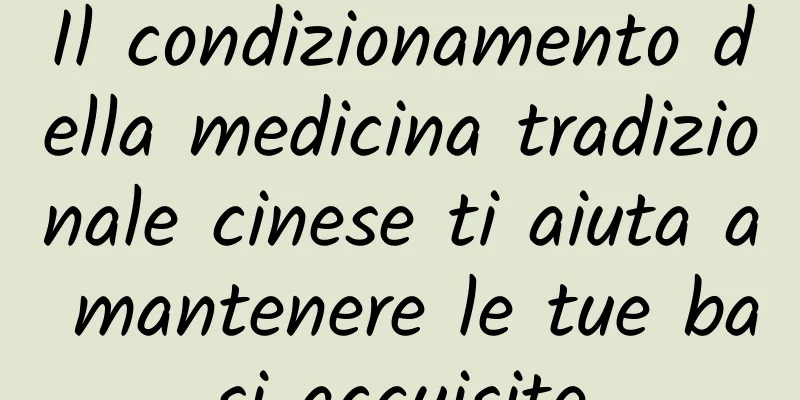 Il condizionamento della medicina tradizionale cinese ti aiuta a mantenere le tue basi acquisite