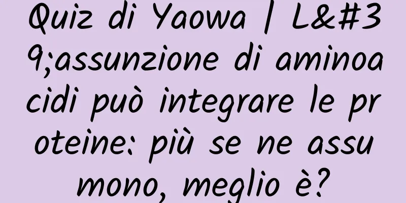 Quiz di Yaowa | L'assunzione di aminoacidi può integrare le proteine: più se ne assumono, meglio è?