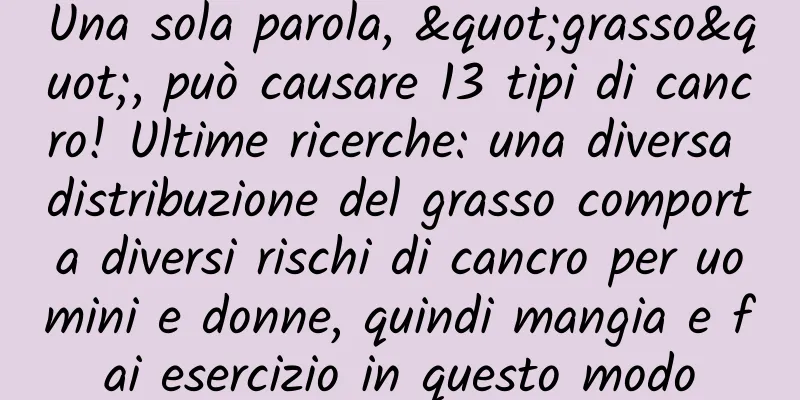 Una sola parola, "grasso", può causare 13 tipi di cancro! Ultime ricerche: una diversa distribuzione del grasso comporta diversi rischi di cancro per uomini e donne, quindi mangia e fai esercizio in questo modo