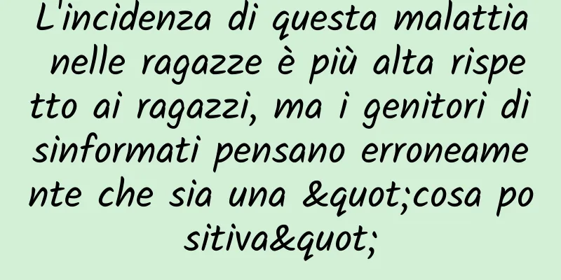 L'incidenza di questa malattia nelle ragazze è più alta rispetto ai ragazzi, ma i genitori disinformati pensano erroneamente che sia una "cosa positiva"