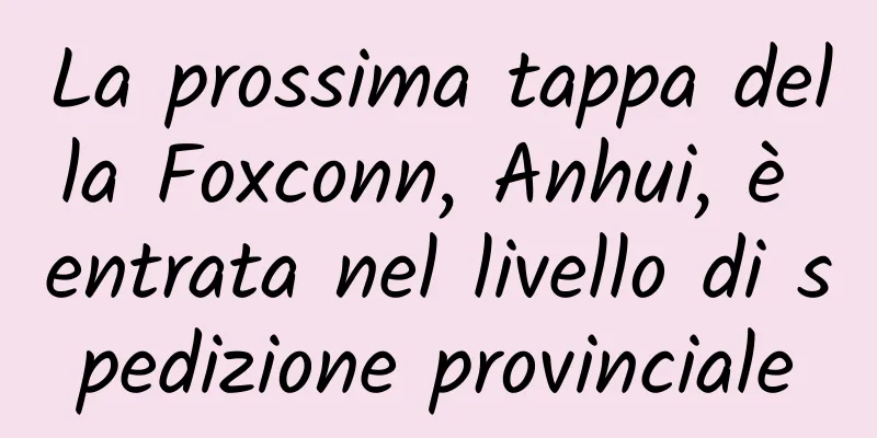 La prossima tappa della Foxconn, Anhui, è entrata nel livello di spedizione provinciale
