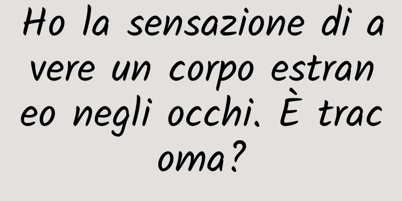 Ho la sensazione di avere un corpo estraneo negli occhi. È tracoma?