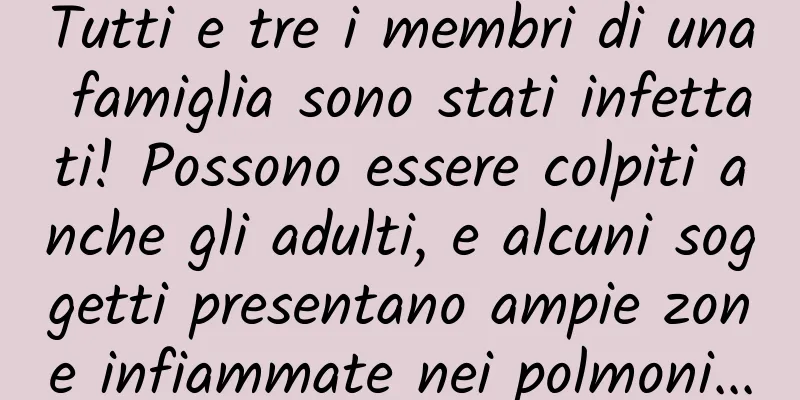 Tutti e tre i membri di una famiglia sono stati infettati! Possono essere colpiti anche gli adulti, e alcuni soggetti presentano ampie zone infiammate nei polmoni...