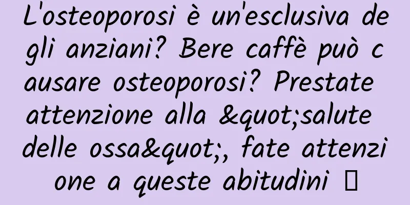 L'osteoporosi è un'esclusiva degli anziani? Bere caffè può causare osteoporosi? Prestate attenzione alla "salute delle ossa", fate attenzione a queste abitudini →
