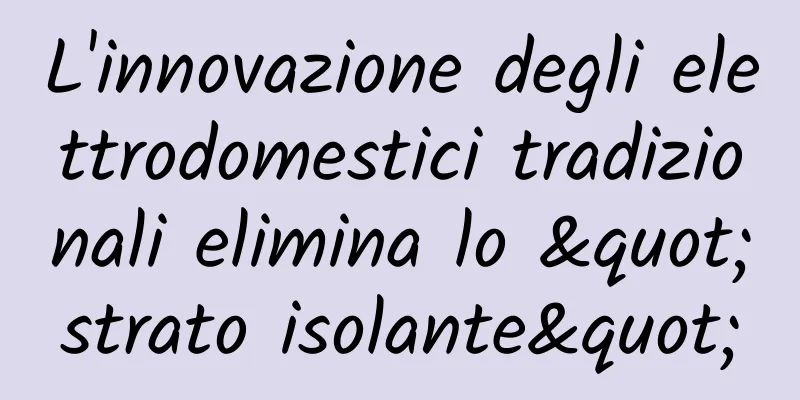 L'innovazione degli elettrodomestici tradizionali elimina lo "strato isolante"