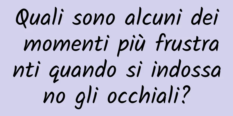 Quali sono alcuni dei momenti più frustranti quando si indossano gli occhiali?