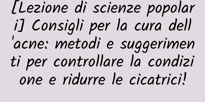 [Lezione di scienze popolari] Consigli per la cura dell'acne: metodi e suggerimenti per controllare la condizione e ridurre le cicatrici!