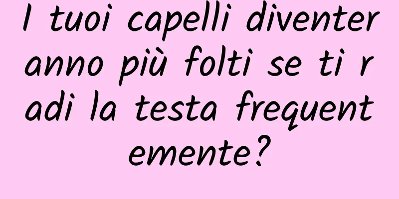 I tuoi capelli diventeranno più folti se ti radi la testa frequentemente?