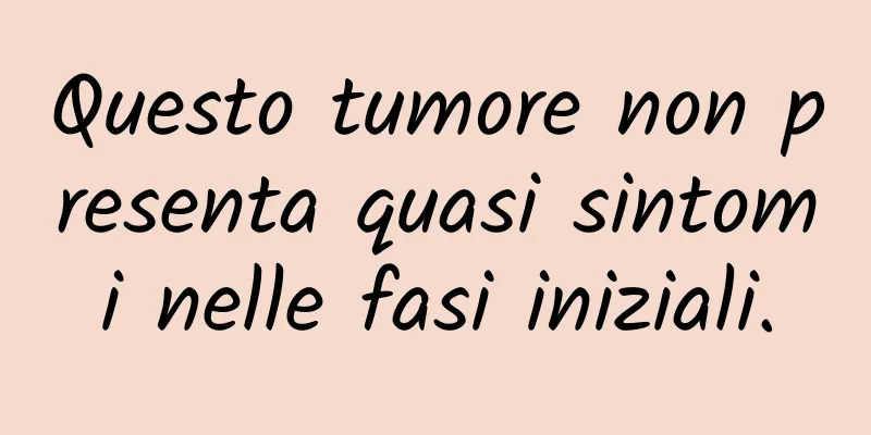 Questo tumore non presenta quasi sintomi nelle fasi iniziali.