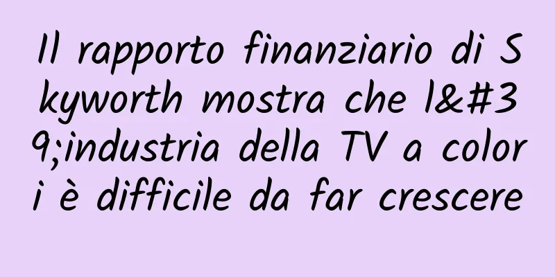 Il rapporto finanziario di Skyworth mostra che l'industria della TV a colori è difficile da far crescere