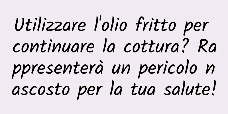 Utilizzare l'olio fritto per continuare la cottura? Rappresenterà un pericolo nascosto per la tua salute!