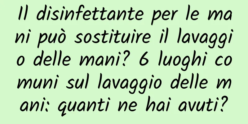 Il disinfettante per le mani può sostituire il lavaggio delle mani? 6 luoghi comuni sul lavaggio delle mani: quanti ne hai avuti?
