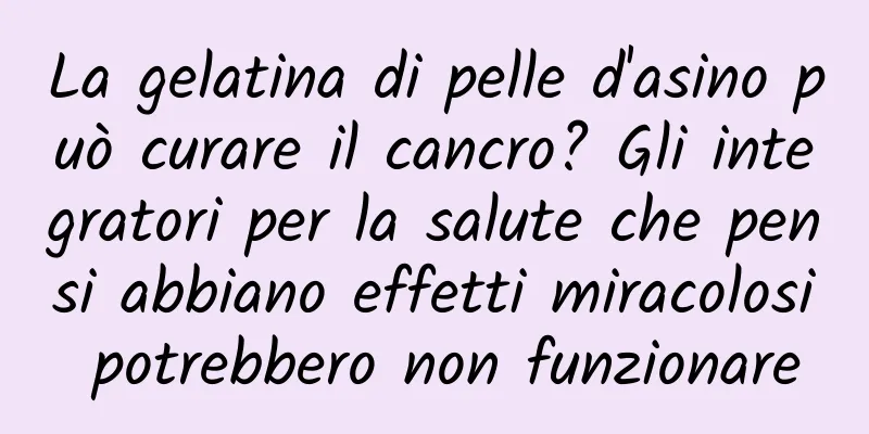 La gelatina di pelle d'asino può curare il cancro? Gli integratori per la salute che pensi abbiano effetti miracolosi potrebbero non funzionare