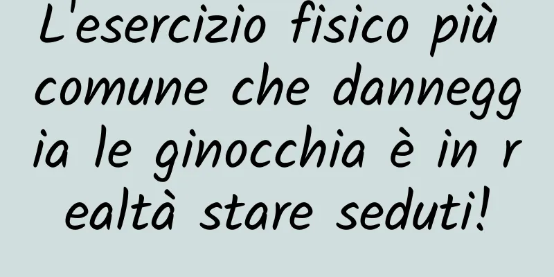 L'esercizio fisico più comune che danneggia le ginocchia è in realtà stare seduti!